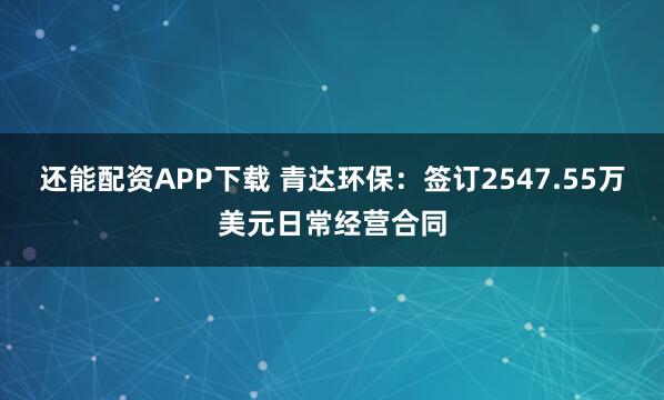 还能配资APP下载 青达环保：签订2547.55万美元日常经营合同