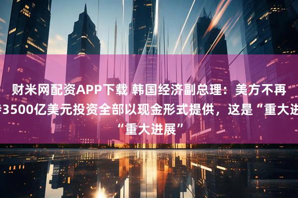 财米网配资APP下载 韩国经济副总理：美方不再坚持3500亿美元投资全部以现金形式提供，这是“重大进展”