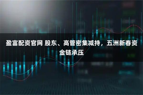 盈富配资官网 股东、高管密集减持，五洲新春资金链承压