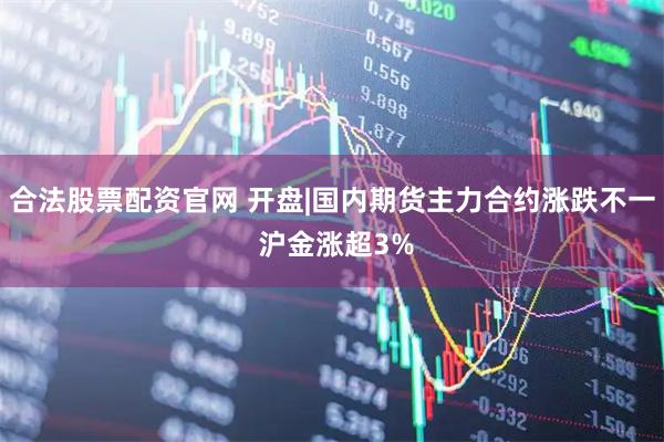 合法股票配资官网 开盘|国内期货主力合约涨跌不一 沪金涨超3%