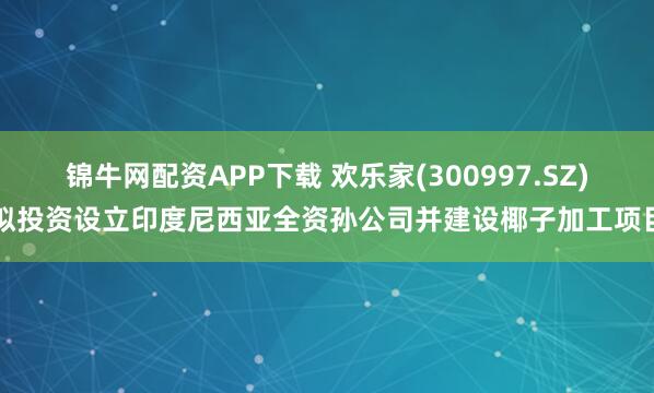 锦牛网配资APP下载 欢乐家(300997.SZ)拟投资设立印度尼西亚全资孙公司并建设椰子加工项目