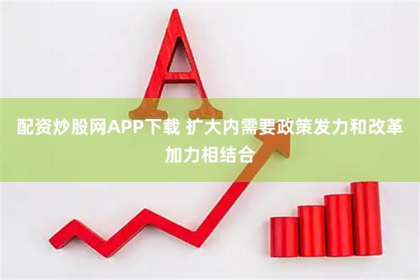 配资炒股网APP下载 扩大内需要政策发力和改革加力相结合