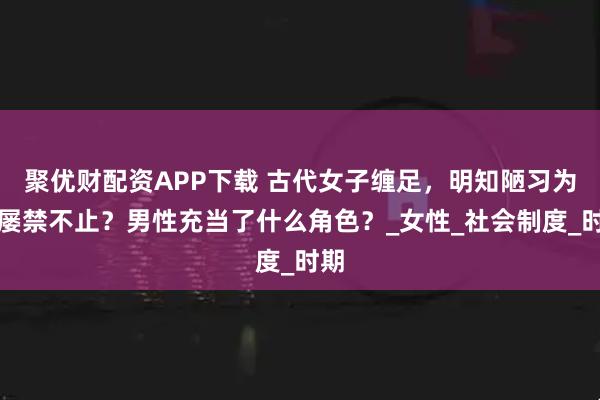 聚优财配资APP下载 古代女子缠足，明知陋习为何屡禁不止？男性充当了什么角色？_女性_社会制度_时期