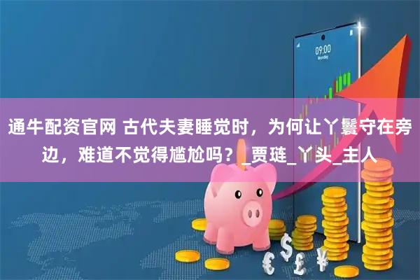 通牛配资官网 古代夫妻睡觉时，为何让丫鬟守在旁边，难道不觉得尴尬吗？_贾琏_丫头_主人