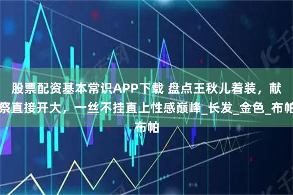 股票配资基本常识APP下载 盘点王秋儿着装，献祭直接开大，一丝不挂直上性感巅峰_长发_金色_布帕