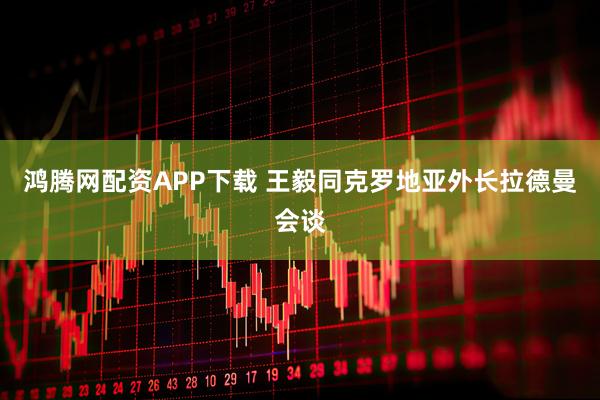 鸿腾网配资APP下载 王毅同克罗地亚外长拉德曼会谈