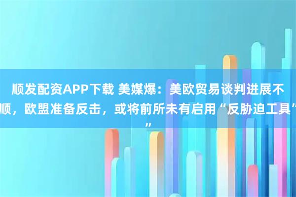 顺发配资APP下载 美媒爆：美欧贸易谈判进展不顺，欧盟准备反击，或将前所未有启用“反胁迫工具”