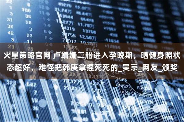 火星策略官网 卢靖姗二胎进入孕晚期，晒健身照状态超好，难怪把韩庚拿捏死死的_吴京_网友_颁奖