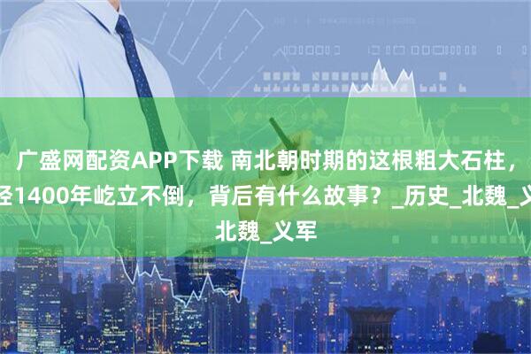 广盛网配资APP下载 南北朝时期的这根粗大石柱，历经1400年屹立不倒，背后有什么故事？_历史_北魏_义军
