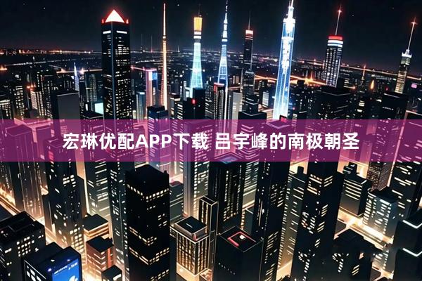 宏琳优配APP下载 吕宇峰的南极朝圣