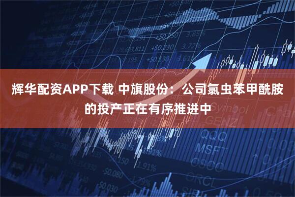 辉华配资APP下载 中旗股份：公司氯虫苯甲酰胺的投产正在有序推进中