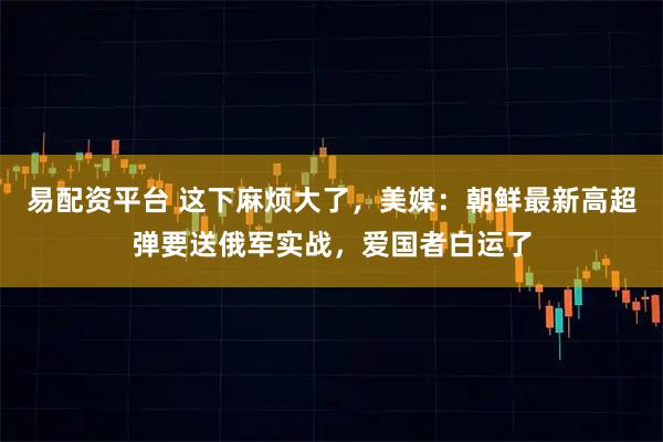 易配资平台 这下麻烦大了，美媒：朝鲜最新高超弹要送俄军实战，爱国者白运了