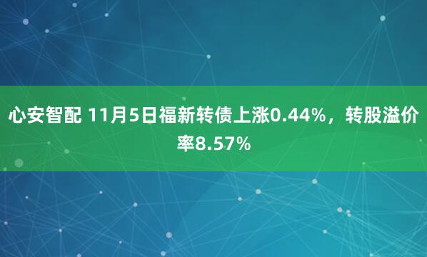 心安智配 11月5日福新转债上涨0.44%，转股溢价率8.57%