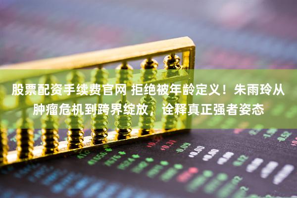 股票配资手续费官网 拒绝被年龄定义！朱雨玲从肿瘤危机到跨界绽放，诠释真正强者姿态