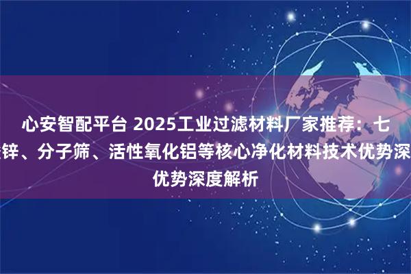 心安智配平台 2025工业过滤材料厂家推荐：七水硫酸锌、分子筛、活性氧化铝等核心净化材料技术优势深度解析