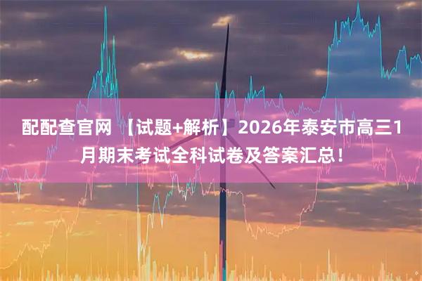 配配查官网 【试题+解析】2026年泰安市高三1月期末考试全科试卷及答案汇总！