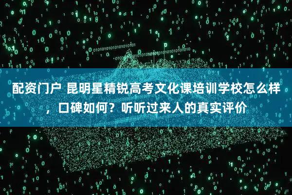 配资门户 昆明星精锐高考文化课培训学校怎么样，口碑如何？听听过来人的真实评价