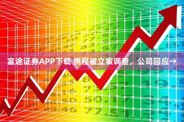 富途证券APP下载 携程被立案调查，公司回应→