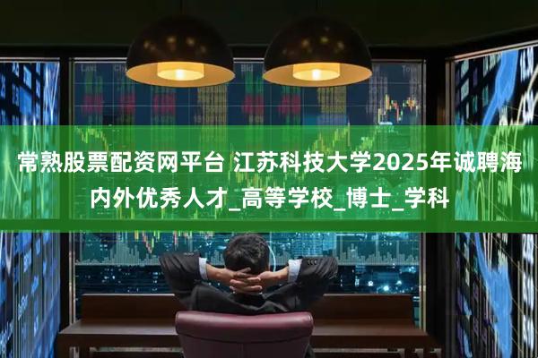 常熟股票配资网平台 江苏科技大学2025年诚聘海内外优秀人才_高等学校_博士_学科