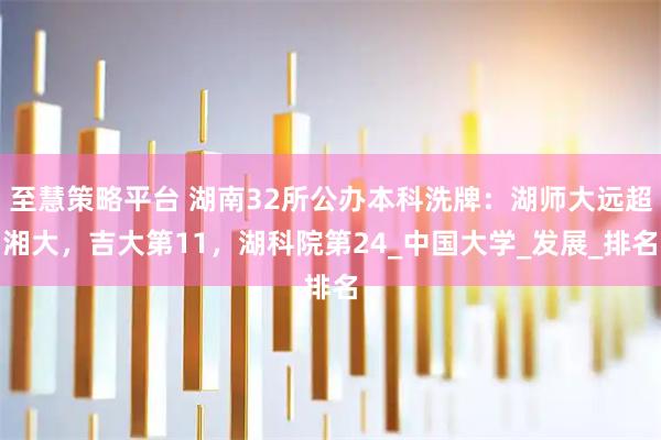 至慧策略平台 湖南32所公办本科洗牌：湖师大远超湘大，吉大第11，湖科院第24_中国大学_发展_排名