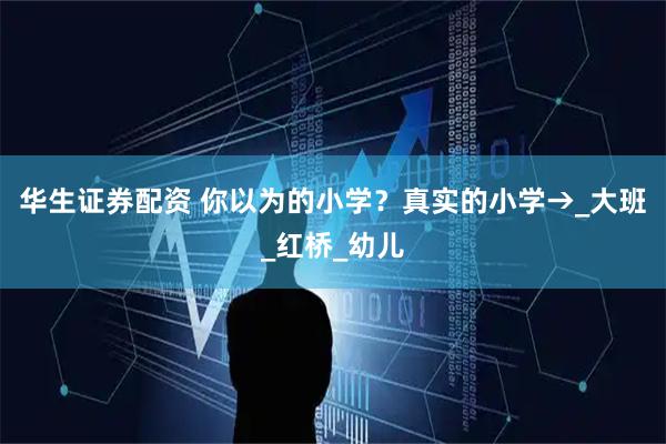 华生证券配资 你以为的小学？真实的小学→_大班_红桥_幼儿