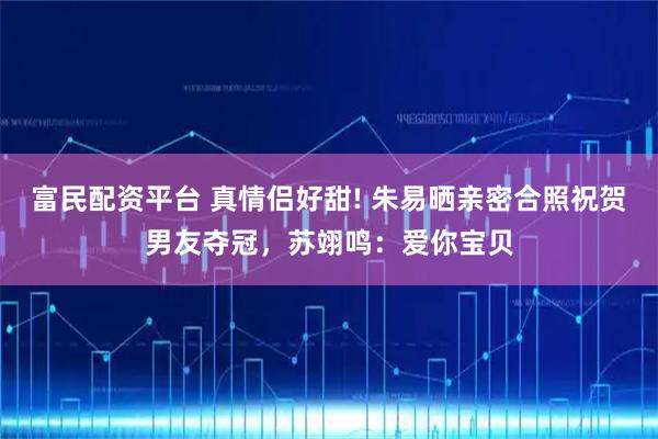 富民配资平台 真情侣好甜! 朱易晒亲密合照祝贺男友夺冠，苏翊鸣：爱你宝贝