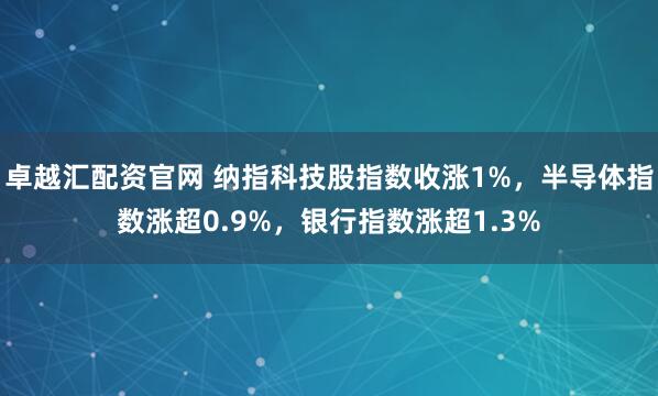 卓越汇配资官网 纳指科技股指数收涨1%，半导体指数涨超0.9%，银行指数涨超1.3%
