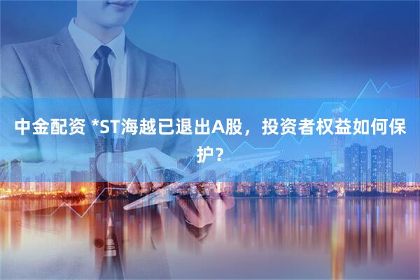 中金配资 *ST海越已退出A股，投资者权益如何保护？