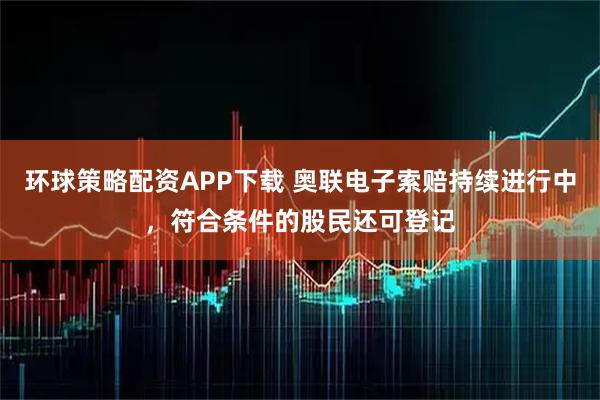 环球策略配资APP下载 奥联电子索赔持续进行中，符合条件的股民还可登记