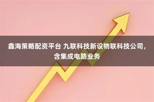 鑫海策略配资平台 九联科技新设物联科技公司，含集成电路业务