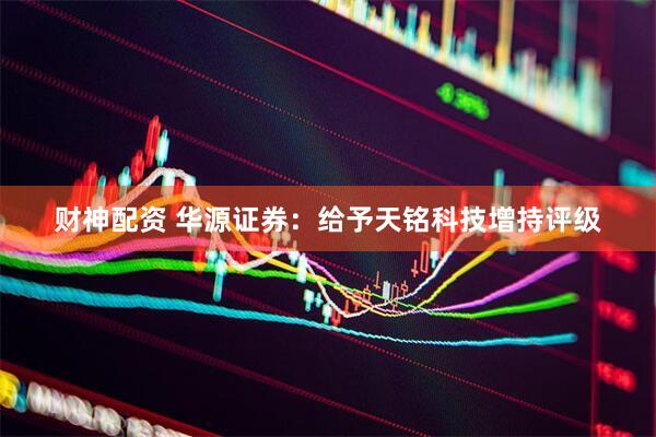 财神配资 华源证券：给予天铭科技增持评级