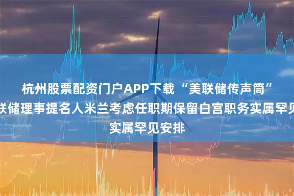 杭州股票配资门户APP下载 “美联储传声筒”：美联储理事提名人米兰考虑任职期保留白宫职务实属罕见安排