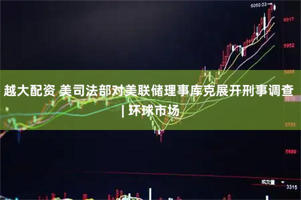 越大配资 美司法部对美联储理事库克展开刑事调查 | 环球市场