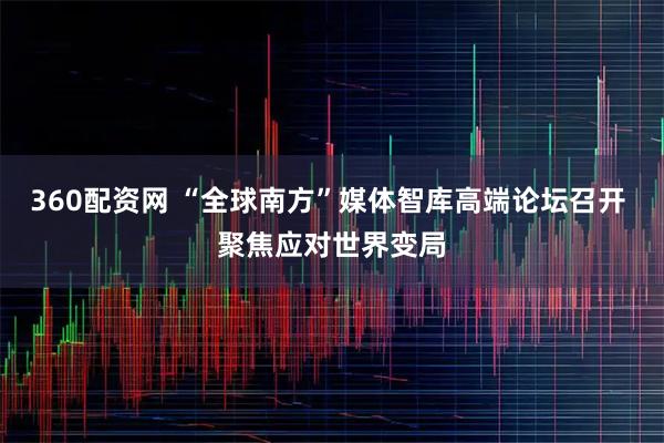 360配资网 “全球南方”媒体智库高端论坛召开 聚焦应对世界变局